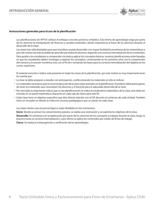 Instrucciones generales para el uso de la planificación
Las planificaciones de APTUS utilizan el enfoque concreto pictórico simbólico. Esta forma de aprendizaje exige por parte
de los alumnos la manipulación de diversos y variados materiales, dando importancia al hacer de los alumnos durante el
desarrollo de la clase.
Las clases han sido diseñadas para que el profesor pueda desarrollar con mayor facilidad la enseñanza de las matemáticas y
por este motivo sea más accesible de aprender por todos los alumnos, logrando una correcta internalización de los contenidos.
Para ayudar a los estudiantes a comprender con éxito y aplicar los conceptos básicos, nuestras planificaciones están basadas
en que los estudiantes deben investigar y explorar los conceptos, comenzando en los primeros años con la comprensión
del número y la oración numérica, esto con el fin de ir sentando las bases para la correcta internalización del algebra en los
cursos superiores.
	
El material concreto o lúdico está presente en todas las clases de la planificación, por este motivo es muy importante tener
en cuenta que:
•	 La clase se debe preparar y estudiar con anticipación, confeccionando los materiales en ella se indican.
•	 Los materiales necesarios para la correcta ejecución de la clase están anexados en la planificación. El profesor debe preocuparse,
de tener los materiales que necesitarán los alumnos y el docente para el adecuado desarrollo de la clase.
•	 Por otro lado es importante indicar que en las planificaciones se indica el vocabulario matemático de la clase, este debe ser
incluido en un panel matemático dispuesto en cada sala de clases para este fin.
•	 Cada clase tiene un objetivo específico que dice directa relación con el OA descrito al comienzo de cada Unidad. También
tiene un recuadro en dónde se indica los recursos pedagógicos que se usarán en cada clase.
Las clases tienen una secuencia lógica y están divididas en tres momentos:
Inicio: donde se activan los conocimientos previos, se realiza una motivación y se explicita los objetivos de la clase.
Desarrollo: Se comienza con la exploración por parte de los alumnos de los conceptos a trabajar durante la clase, luego se
practica hasta su correcta internalización, y por último se aplica los contenidos por medio de fichas de trabajo.
Cierre: Se realiza la metacognición y verificación de los aprendizajes.
INTRODUCCIÓN GENERAL
Texto Utilizable Única y Exclusivamente para Fines de Enseñanza - Aptus Chile4
 