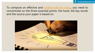 To compose an effective and creative title for essay, you need to
concentrate on the three essential points: the hook, the key words
and the source your paper is based on.
 
