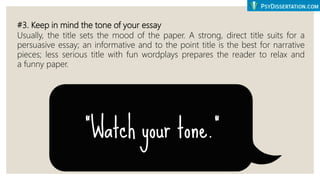 #3. Keep in mind the tone of your essay
Usually, the title sets the mood of the paper. A strong, direct title suits for a
persuasive essay; an informative and to the point title is the best for narrative
pieces; less serious title with fun wordplays prepares the reader to relax and
a funny paper.
 