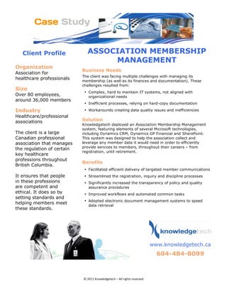 Client Profile                ASSOCIATION MEMBERSHIP
                                       MANAGEMENT
Organization 
                                Business Needs
Association for
                                The client was facing multiple challenges with managing its
healthcare professionals
                                membership (as well as its finances and documentation). These
                                challenges resulted from:
Size 
                                 • Complex, hard to maintain IT systems, not aligned with
Over 80 employees,                 organizational needs
around 36,000 members
                                 • Inefficient processes, relying on hard-copy documentation

Industry                         • Workarounds creating data quality issues and inefficiencies
Healthcare/professional
associations                    Solution 
                                Knowledgetech deployed an Association Membership Management
                                system, featuring elements of several Microsoft technologies,
The client is a large           including Dynamics CRM, Dynamics GP Financial and SharePoint.
Canadian professional           This system was designed to help the association collect and
association that manages        leverage any member data it would need in order to efficiently
                                provide services to members, throughout their careers – from
the regulation of certain
                                registration, until retirement.
key healthcare
professions throughout
                                Benefits
British Columbia.
                                 • Facilitated efficient delivery of targeted member communications
It ensures that people           • Streamlined the registration, inquiry and discipline processes
in these professions             • Significantly increased the transparency of policy and quality
are competent and                  assurance procedures
ethical. It does so by           • Improved workflows and automated common tasks
setting standards and
                                 • Adopted electronic document management systems to speed
helping members meet               data retrieval
these standards.
                                                                                         




                                                                           
                                                                              www.knowledgetech.ca
                                                                                604-484-8099 
                                                                 
                                                                                                       


                                © 2011 Knowledgetech – All rights reserved 
 