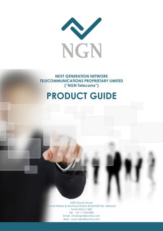 PRODUCT GUIDE
NEXT GENERATION NETWORK
TELECOMMUNICATIONS PROPRIETARY LIMITED
(“NGN Telecoms”)
NGN Group House
Corner Bekker & Montrose Streets Waterfall Park, Midrand
South Africa 1685
Tel.: +27 11 554 4200
Email: info@ngntelecoms.com
Web: www.ngntelecoms.com
 