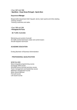 • From 1997 Until 1998
• SportZone – Grupo Sonae (Portugal) – Sports Store
Department Manager
Responsible department Golf, Squash, tennis, team sports and inline skating.
Training vendors
Tracking customers and sales
• From 1989 until 1994
• Portuguese Air Force
Air Traffic Controller
Monitoring and control of aircraft
Air traffic control technician (radar and control tower)
Aircraft dispatch technician
ACADEMIC EDUCATION
Ending Bachelor of Business Administration
PROFESSIONAL QUALIFICATION
MCSE Win 2000
Neuro-linguistic programming course
Exchange 2000 course
Win2008 server terminal services course
Team management and leadership course
Meetings management course
Motor sports Marshal
First aid course
Life Guard course
 