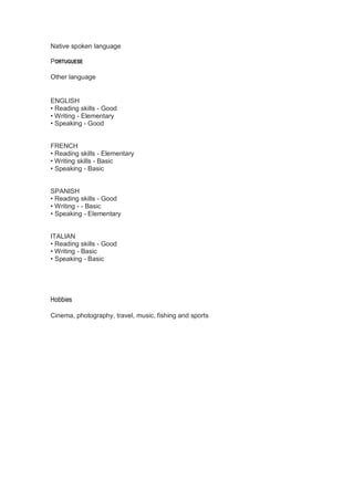 Native spoken language
PORTUGUESE
Other language
ENGLISH
• Reading skills - Good
• Writing - Elementary
• Speaking - Good
FRENCH
• Reading skills - Elementary
• Writing skills - Basic
• Speaking - Basic
SPANISH
• Reading skills - Good
• Writing - - Basic
• Speaking - Elementary
ITALIAN
• Reading skills - Good
• Writing - Basic
• Speaking - Basic
Hobbies
Cinema, photography, travel, music, fishing and sports
 