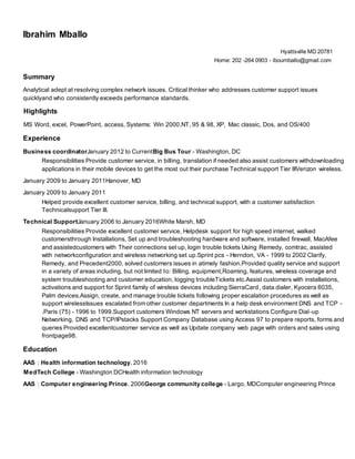 Ibrahim Mballo
Hyattsville MD 20781
Home: 202 -264 0903 - iboumballo@gmail.com
Summary
Analytical adept at resolving complex network issues. Critical thinker who addresses customer support issues
quicklyand who consistently exceeds performance standards.
Highlights
MS Word, excel, PowerPoint, access, Systems: Win 2000,NT, 95 & 98, XP, Mac classic, Dos, and OS/400
Experience
Business coordinatorJanuary 2012 to CurrentBig Bus Tour - Washington, DC
Responsibilities Provide customer service, in billing, translation if needed also assist customers withdownloading
applications in their mobile devices to get the most out their purchase Technical support Tier IIIVerizon wireless.
January 2009 to January 2011Hanover, MD
January 2009 to January 2011
Helped provide excellent customer service, billing, and technical support, with a customer satisfaction
Technicalsupport Tier III.
Technical SupportJanuary 2006 to January 2016White Marsh, MD
Responsibilities Provide excellent customer service, Helpdesk support for high speed internet, walked
customersthrough Installations, Set up and troubleshooting hardware and software, installed firewall, MacAfee
and assistedcustomers with Their connections set up, login trouble tickets Using Remedy, comtrac, assisted
with networkconfiguration and wireless networking set up.Sprint pcs - Herndon, VA - 1999 to 2002 Clarify,
Remedy, and Precedent2000, solved customers issues in atimely fashion.Provided quality service and support
in a variety of areas including, but not limited to: Billing, equipment,Roaming, features, wireless coverage and
system troubleshooting and customer education, logging troubleTickets etc.Assist customers with installations,
activations and support for Sprint family of wireless devices including SierraCard, data dialer, Kyocera 6035,
Palm devices.Assign, create, and manage trouble tickets following proper escalation procedures as well as
support wirelessIssues escalated from other customer departments In a help desk environment DNS and TCP -
.Paris (75) - 1996 to 1999.Support customers Windows NT servers and workstations Configure Dial-up
Networking, DNS and TCP/IPstacks Support Company Database using Access 97 to prepare reports, forms and
queries Provided excellentcustomer service as well as Update company web page with orders and sales using
frontpage98.
Education
AAS : Health information technology, 2016
MedTech College - Washington DCHealth information technology
AAS : Computer engineering Prince, 2006George community college - Largo, MDComputer engineering Prince
 