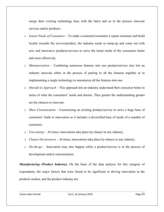 Great Lakes Herald Vol 5, 31 January 2014 Page 15
merge their existing technology base with the latest and so in the process innovate
services and/or products.
o Latent Needs of Consumers – To make a customer/consumer a repeat customer and build
loyalty towards the service/product, the industry needs to ramp-up and come out with
new and innovative products/services to serve the latent needs of the consumers better
and more effectively.
o Miniaturization – Combining numerous features into one product/service also lets an
industry innovate either in the process of putting in all the features together or in
implementing a single technology to miniaturize all the features into one.
o Outside-in Approach – This approach lets an industry understand their consumer better in
terms of what the consumers’ needs and desires. Thus greater the understanding greater
are the chances to innovate.
o Mass Customization – Customizing an existing product/service to serve a huge base of
customers’ leads to innovation as it includes a diversified base of needs of a number of
customers.
o Uncertainty – At times, innovations take place by-chance in any industry.
o Chance Occurrences – At times, innovations take place by-chance in any industry.
o On-the-go – Innovation may also happen while a product/service is in the process of
development and/or customization.
Manufacturing (Product Industry). On the basis of the data analysis for this category of
respondents, the major factors that were found to be significant in driving innovation in the
products market, and the product industry are:
 
