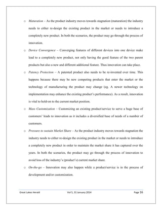 Great Lakes Herald Vol 5, 31 January 2014 Page 16
o Maturation – As the product industry moves towards stagnation (maturation) the industry
needs to either re-design the existing product in the market or needs to introduce a
completely new product. In both the scenarios, the product may go through the process of
innovation.
o Device Convergence – Converging features of different devices into one device make
lead to a completely new product, not only having the good feature of the two parent
products but also a new and different additional feature. Thus innovation can take place.
o Patency Protection – A patented product also needs to be re-invented over time. This
happens because there may be new competing products that enter the market or the
technology of manufacturing the product may change (eg. A newer technology on
implementation may enhance the existing product’s performance). As a result, innovation
is vital to hold-on to the current market position.
o Mass Customization – Customizing an existing product/service to serve a huge base of
customers’ leads to innovation as it includes a diversified base of needs of a number of
customers.
o Pressure to sustain Market Share – As the product industry moves towards stagnation the
industry needs to either re-design the existing product in the market or needs to introduce
a completely new product in order to maintain the market share it has captured over the
years. In both the scenarios, the product may go through the process of innovation to
avoid loss of the industry’s (product’s) current market share.
o On-the-go – Innovation may also happen while a product/service is in the process of
development and/or customization.
 