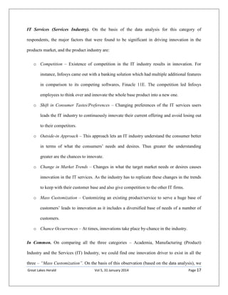 Great Lakes Herald Vol 5, 31 January 2014 Page 17
IT Services (Services Industry). On the basis of the data analysis for this category of
respondents, the major factors that were found to be significant in driving innovation in the
products market, and the product industry are:
o Competition – Existence of competition in the IT industry results in innovation. For
instance, Infosys came out with a banking solution which had multiple additional features
in comparison to its competing softwares, Finacle 11E. The competition led Infosys
employees to think over and innovate the whole base product into a new one.
o Shift in Consumer Tastes/Preferences – Changing preferences of the IT services users
leads the IT industry to continuously innovate their current offering and avoid losing out
to their competitors.
o Outside-in Approach – This approach lets an IT industry understand the consumer better
in terms of what the consumers’ needs and desires. Thus greater the understanding
greater are the chances to innovate.
o Change in Market Trends – Changes in what the target market needs or desires causes
innovation in the IT services. As the industry has to replicate these changes in the trends
to keep with their customer base and also give competition to the other IT firms.
o Mass Customization – Customizing an existing product/service to serve a huge base of
customers’ leads to innovation as it includes a diversified base of needs of a number of
customers.
o Chance Occurrences – At times, innovations take place by-chance in the industry.
In Common. On comparing all the three categories – Academia, Manufacturing (Product)
Industry and the Services (IT) Industry, we could find one innovation driver to exist in all the
three – “Mass Customization”. On the basis of this observation (based on the data analysis), we
 