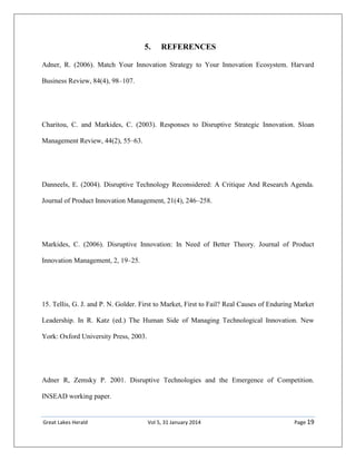 Great Lakes Herald Vol 5, 31 January 2014 Page 19
5. REFERENCES
Adner, R. (2006). Match Your Innovation Strategy to Your Innovation Ecosystem. Harvard
Business Review, 84(4), 98–107.
Charitou, C. and Markides, C. (2003). Responses to Disruptive Strategic Innovation. Sloan
Management Review, 44(2), 55–63.
Danneels, E. (2004). Disruptive Technology Reconsidered: A Critique And Research Agenda.
Journal of Product Innovation Management, 21(4), 246–258.
Markides, C. (2006). Disruptive Innovation: In Need of Better Theory. Journal of Product
Innovation Management, 2, 19–25.
15. Tellis, G. J. and P. N. Golder. First to Market, First to Fail? Real Causes of Enduring Market
Leadership. In R. Katz (ed.) The Human Side of Managing Technological Innovation. New
York: Oxford University Press, 2003.
Adner R, Zemsky P. 2001. Disruptive Technologies and the Emergence of Competition.
INSEAD working paper.
 