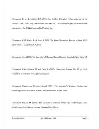 Great Lakes Herald Vol 5, 31 January 2014 Page 21
Christensen, C. M. & Anthony, D.S. 2007, How to Be a Disrupter, Forbes, retrieved on 3rd
January 2011, from http://www.forbes.com/2007/01/22/leadership-disrupter-christensen-lead-
innovation-cx_hc_0122christensen.html?partner=rss
Christensen, C.M, Craig, T. & Hart, S 2001, The Great Disruption, Foreign Affairs, 80(2)
retrieved on 27 December 2010, from
Christensen, C.M. (2003), The Innovator’s Dilemma, Harper Business Essentials, New York, NJ.
Christensen, C.M., Johnson, M. and Dann, J. (2002), Disrupt and Prosper, No. 13, pp. 41-8,
November, available at: www.optimizemag.com
Christensen, Clayton and Raynor, Michael (2003). The Innovator’s Solution: Creating and
Sustaining Successful Growth. Boston: Harvard Business School Press.
Christensen, Clayton M. (1997). The Innovator’s Dilemma: When New Technologies Cause
Great Firms to Fail. Boston: Harvard Business School Press.
 