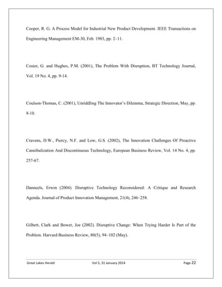 Great Lakes Herald Vol 5, 31 January 2014 Page 22
Cooper, R. G. A Process Model for Industrial New Product Development. IEEE Transactions on
Engineering Management EM-30, Feb. 1983, pp. 2–11.
Cosier, G. and Hughes, P.M. (2001), The Problem With Disruption, BT Technology Journal,
Vol. 19 No. 4, pp. 9-14.
Coulson-Thomas, C. (2001), Unriddling The Innovator’s Dilemma, Strategic Direction, May, pp.
8-10.
Cravens, D.W., Piercy, N.F. and Low, G.S. (2002), The Innovation Challenges Of Proactive
Cannibalization And Discontinuous Technology, European Business Review, Vol. 14 No. 4, pp.
257-67.
Danneels, Erwin (2004). Disruptive Technology Reconsidered: A Critique and Research
Agenda. Journal of Product Innovation Management, 21(4), 246–258.
Gilbert, Clark and Bower, Joe (2002). Disruptive Change: When Trying Harder Is Part of the
Problem. Harvard Business Review, 80(5), 94–102 (May).
 