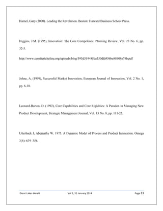 Great Lakes Herald Vol 5, 31 January 2014 Page 23
Hamel, Gary (2000). Leading the Revolution. Boston: Harvard Business School Press.
Higgins, J.M. (1995), Innovation: The Core Competence, Planning Review, Vol. 23 No. 6, pp.
32-5.
http://www.comiterichelieu.org/uploads/blog/595d519488de550dfa956be88908e78b.pdf
Johne, A. (1999), Successful Market Innovation, European Journal of Innovation, Vol. 2 No. 1,
pp. 6-10.
Leonard-Barton, D. (1992), Core Capabilities and Core Rigidities: A Paradox in Managing New
Product Development, Strategic Management Journal, Vol. 13 No. 8, pp. 111-25.
Utterback J, Abernathy W. 1975. A Dynamic Model of Process and Product Innovation. Omega
3(6): 639–356.
 