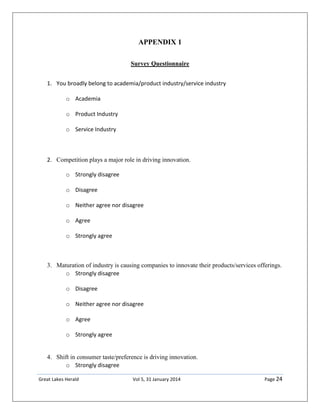 Great Lakes Herald Vol 5, 31 January 2014 Page 24
APPENDIX 1
Survey Questionnaire
1. You broadly belong to academia/product industry/service industry
o Academia
o Product Industry
o Service Industry
2. Competition plays a major role in driving innovation.
o Strongly disagree
o Disagree
o Neither agree nor disagree
o Agree
o Strongly agree
3. Maturation of industry is causing companies to innovate their products/services offerings.
o Strongly disagree
o Disagree
o Neither agree nor disagree
o Agree
o Strongly agree
4. Shift in consumer taste/preference is driving innovation.
o Strongly disagree
 