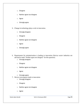 Great Lakes Herald Vol 5, 31 January 2014 Page 25
o Disagree
o Neither agree nor disagree
o Agree
o Strongly agree
5. Change in technology plays a role in innovation.
o Strongly disagree
o Disagree
o Neither agree nor disagree
o Agree
o Strongly agree
6. Requirement for miniaturization is leading to innovation (Service sector industries are
advised to mark “Neither agree nor disagree” for this question).
o Strongly disagree
o Disagree
o Neither agree nor disagree
o Agree
o Strongly agree
7. Device convergence leads to innovation
o Strongly disagree
o Disagree
o Neither agree nor disagree
o Agree
 