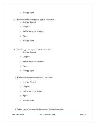 Great Lakes Herald Vol 5, 31 January 2014 Page 26
o Strongly agree
8. Business model convergence leads to innovation.
o Strongly disagree
o Disagree
o Neither agree nor disagree
o Agree
o Strongly agree
9. Technology convergence leads to innovation.
o Strongly disagree
o Disagree
o Neither agree nor disagree
o Agree
o Strongly agree
10. Product-service continuum leads to innovation.
o Strongly disagree
o Disagree
o Neither agree nor disagree
o Agree
o Strongly agree
11. Taking care of latent needs of consumers leads to innovation.
 