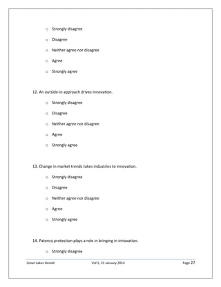 Great Lakes Herald Vol 5, 31 January 2014 Page 27
o Strongly disagree
o Disagree
o Neither agree nor disagree
o Agree
o Strongly agree
12. An outside-in approach drives innovation.
o Strongly disagree
o Disagree
o Neither agree nor disagree
o Agree
o Strongly agree
13. Change in market trends takes industries to innovation.
o Strongly disagree
o Disagree
o Neither agree nor disagree
o Agree
o Strongly agree
14. Patency protection plays a role in bringing in innovation.
o Strongly disagree
 