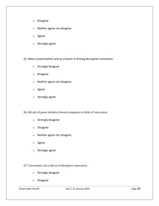 Great Lakes Herald Vol 5, 31 January 2014 Page 28
o Disagree
o Neither agree nor disagree
o Agree
o Strongly agree
15. Mass customization acts as a factor in driving disruptive innovation.
o Strongly disagree
o Disagree
o Neither agree nor disagree
o Agree
o Strongly agree
16. Advent of green initiative forced companies to think of innovation.
o Strongly disagree
o Disagree
o Neither agree nor disagree
o Agree
o Strongly agree
17. Uncertainty acts a driver of disruptive innovation.
o Strongly disagree
o Disagree
 