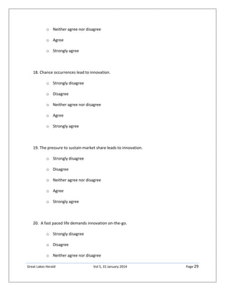 Great Lakes Herald Vol 5, 31 January 2014 Page 29
o Neither agree nor disagree
o Agree
o Strongly agree
18. Chance occurrences lead to innovation.
o Strongly disagree
o Disagree
o Neither agree nor disagree
o Agree
o Strongly agree
19. The pressure to sustain market share leads to innovation.
o Strongly disagree
o Disagree
o Neither agree nor disagree
o Agree
o Strongly agree
20. A fast paced life demands innovation on-the-go.
o Strongly disagree
o Disagree
o Neither agree nor disagree
 