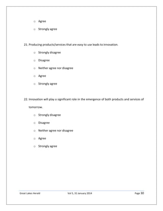 Great Lakes Herald Vol 5, 31 January 2014 Page 30
o Agree
o Strongly agree
21. Producing products/services that are easy to use leads to innovation.
o Strongly disagree
o Disagree
o Neither agree nor disagree
o Agree
o Strongly agree
22. Innovation will play a significant role in the emergence of both products and services of
tomorrow.
o Strongly disagree
o Disagree
o Neither agree nor disagree
o Agree
o Strongly agree
 