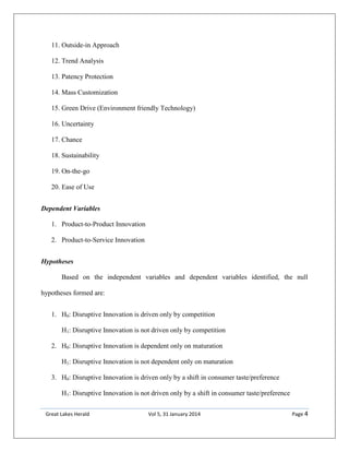 Great Lakes Herald Vol 5, 31 January 2014 Page 4
11. Outside-in Approach
12. Trend Analysis
13. Patency Protection
14. Mass Customization
15. Green Drive (Environment friendly Technology)
16. Uncertainty
17. Chance
18. Sustainability
19. On-the-go
20. Ease of Use
Dependent Variables
1. Product-to-Product Innovation
2. Product-to-Service Innovation
Hypotheses
Based on the independent variables and dependent variables identified, the null
hypotheses formed are:
1. H0: Disruptive Innovation is driven only by competition
H1: Disruptive Innovation is not driven only by competition
2. H0: Disruptive Innovation is dependent only on maturation
H1: Disruptive Innovation is not dependent only on maturation
3. H0: Disruptive Innovation is driven only by a shift in consumer taste/preference
H1: Disruptive Innovation is not driven only by a shift in consumer taste/preference
 