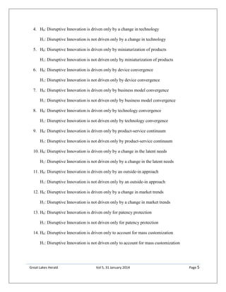 Great Lakes Herald Vol 5, 31 January 2014 Page 5
4. H0: Disruptive Innovation is driven only by a change in technology
H1: Disruptive Innovation is not driven only by a change in technology
5. H0: Disruptive Innovation is driven only by miniaturization of products
H1: Disruptive Innovation is not driven only by miniaturization of products
6. H0: Disruptive Innovation is driven only by device convergence
H1: Disruptive Innovation is not driven only by device convergence
7. H0: Disruptive Innovation is driven only by business model convergence
H1: Disruptive Innovation is not driven only by business model convergence
8. H0: Disruptive Innovation is driven only by technology convergence
H1: Disruptive Innovation is not driven only by technology convergence
9. H0: Disruptive Innovation is driven only by product-service continuum
H1: Disruptive Innovation is not driven only by product-service continuum
10. H0: Disruptive Innovation is driven only by a change in the latent needs
H1: Disruptive Innovation is not driven only by a change in the latent needs
11. H0: Disruptive Innovation is driven only by an outside-in approach
H1: Disruptive Innovation is not driven only by an outside-in approach
12. H0: Disruptive Innovation is driven only by a change in market trends
H1: Disruptive Innovation is not driven only by a change in market trends
13. H0: Disruptive Innovation is driven only for patency protection
H1: Disruptive Innovation is not driven only for patency protection
14. H0: Disruptive Innovation is driven only to account for mass customization
H1: Disruptive Innovation is not driven only to account for mass customization
 