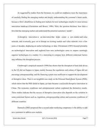 Great Lakes Herald Vol 5, 31 January 2014 Page 7
As suggested by studies from the literature, we could not emphasize more the importance
of carefully finding the emerging market and deeply understanding the customer’s latent needs,
because a firm’s disabilities in finding new markets for new technologies maybe it’s most serious
innovation handicap (Christensen and Bower, 1996). Next, the question becomes: how does a
ﬁrm ﬁnd the emerging market and understand the potential customers’ needs?
A disruptive innovation is an innovation that helps create a new market and value
network, and eventually goes on to disrupt an existing market and value network over a few
years or decades, displacing an earlier technology or idea. Christensen (1997) focused primarily
on technological innovation and explored how new technologies came to surpass seemingly
superior technologies in a market. It is interesting to compare how different contextual factors
may influence the disruption process.
Chesbrough’s empirical research (1999) has shown that the disruption of hard disk drives
in the US did not happen in Japan, mainly because the regulations and culture of Japan did not
encourage entrepreneurship, and the financing system was inefficient to support the development
of disruptive ideas. There is an insightful case study on the Personal Hand-phone System (PHS),
which shows that the PHS failed in Japan, yet later became a successful disruptive innovation in
China. The economic conditions and entrepreneurial culture explained the distinctive results.
These studies indicate that the success of disruptive innovation also depends on the variation in
some contextual factors such as, regulation, entrepreneurship culture and economic conditions of
different countries.
Danneels (2002) proposed that a second-order marketing competence is the ability to add
new customers to address new markets.
 