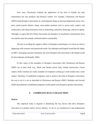 Great Lakes Herald Vol 5, 31 January 2014 Page 8
Over time, Christensen widened the application of the term to include not only
technologies but also products and business models. For example, Christensen and Raynor
(2003) listed disruptive innovations as; such disparate things as discount department stores; low-
price, point-to-point airlines; cheap, mass-market products such as power tools, copiers, and
motorcycles; and online businesses such as bookselling, education, brokerage, and travel agents.
Although, we agree that all of these innovations are disruptive to incumbents, treating them all as
one and the same has actually confused matters considerably.
The key to avoiding the negative effects of disruptive technologies is to focus on what is
happening with customer and operational needs. Govindarajan and Kopalle found that the higher
an SBU’s emerging customer orientation, the more disruptive the innovations it developed would
be (Govindarajan and Kopalle, 2004).
In fact, many of the examples of disruptive innovations that Christensen and Raynor
(2003) use in their book (e.g., Black and Decker power tools, Honda motorcycles, Canon
copiers, Seiko watches) are really examples of companies scaling up a niche market into a mass
market. Therefore, if established companies want to achieve this kind of disruptive innovation,
the way to do it is not as described in Christensen and Raynor (2003). Markides and Geroski
(2005) described how established companies could exploit such disruptive product innovations.
2. COMPLETE DATA COLLECTION
Method
The empirical study is targeted at identifying the key drivers that drive disruptive
innovation in a product and/or service industry. To do so, we reached-out to top academicians
 