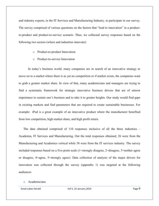 Great Lakes Herald Vol 5, 31 January 2014 Page 9
and industry experts, in the IT Services and Manufacturing Industry, to participate in our survey.
The survey comprised of various questions on the factors that “lead to innovation” in a product-
to-product and product-to-service scenario. Thus, we collected survey responses based on the
following two sectors (where and industries innovate):
o Product-to-product Innovation
o Product-to-service Innovation
In today’s business world, many companies are in search of an innovative strategy to
move on to a market where there is as yet no competition or if market exists, the companies want
to grab a greater market share. In view of that, many academicians and managers are trying to
find a systematic framework for strategic innovative business drivers that are of utmost
importance to sustain one’s business and to take it to greater heights. Our study would find gaps
in existing markets and find parameters that are required to create sustainable businesses. For
example: iPod is a great example of an innovative product where the manufacturer benefited
from low competition, high market share, and high profit return.
The data obtained comprised of 110 responses inclusive of all the three industries –
Academia, IT Services and Manufacturing. Out the total responses obtained, 26 were from the
Manufacturing and Academics vertical while 58 were from the IT services industry. The survey
included responses based on a five-point scale (1=strongly disagree, 2=disagree, 3=neither agree
or disagree, 4=agree, 5=strongly agree). Data collection of analysis of the major drivers for
innovation was collected through the survey (appendix 1) was targeted at the following
audiences:
o Academicians
 