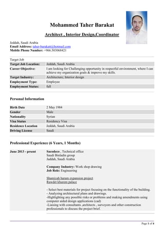 Page 1 of 4
Mohammed Taher Barakat
Architect , Interior Design,Coordinator
Jeddah, Saudi Arabia
Email Address: taher-barakatt@hotmail.com
Mobile Phone Number: +966.503068421
Target Job
Target Job Location: Jeddah, Saudi Arabia
Career Objective: I am looking for Challenging opportunity in respectful environment, where I can
achieve my organization goals & improve my skills.
Target Industry: Architecture; Interior design
Employment Type: Employee
Employment Status: full
Personal Information
Birth Date 2 May 1984
Gender Male
Nationality Syrian
Visa Status Residency Visa
Residence Location Jeddah, Saudi Arabia
Driving License Saudi
Professional Experience (6 Years, 1 Months)
June 2013 - prsent Sacodeco , Technical office
Saudi Binladin group
Jaddah, Saudi Arabia
Company Industry: Work shop drawing
Job Role: Engineering
Shamiyah haram expansion project
Rawdet khurem palace
- Select best materials for project focusing on the functionality of the building.
- Analyzing architectural plans and drawings.
-Highlighting any possible risks or problems and making amendments using
computer aided design applications (cad)
-Liaising with consultants ,architects , surveyors and other construction
professionals to discuss the project brief.
 