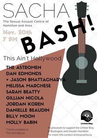 SACHAThe Sexual Assault Centre of
Hamilton and Area
BASH!Nov. 30th
7 PM
This Ain't Hollywood
THE ASTROMEN
DAN EDMONDS
+ JASON BHATTACHARYA
MELISSA MARCHESE
SARAH BEATTY
GILLIAN NICOLA
JORDAN KOREN
DANIELLE BEAUDIN
BILLY MOON
MOLLY BABIN
All proceeds to support the United Way
of Burlington and Greater Hamilton.
For more info contact annie@sacha.ca
Tickets available at
This Ain't $15 ea.
 