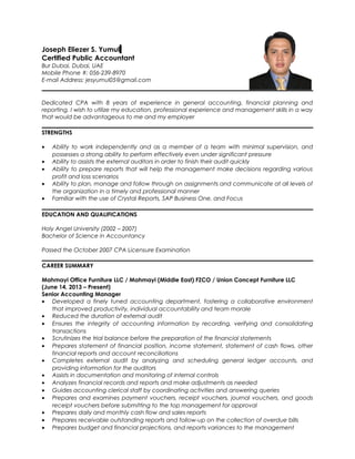 Joseph Eliezer S. Yumul
Certified Public Accountant
Bur Dubai, Dubai, UAE
Mobile Phone #: 056-239-8970
E-mail Address: jesyumul05@gmail.com
Dedicated CPA with 8 years of experience in general accounting, financial planning and
reporting. I wish to utilize my education, professional experience and management skills in a way
that would be advantageous to me and my employer
STRENGTHS
• Ability to work independently and as a member of a team with minimal supervision, and
possesses a strong ability to perform effectively even under significant pressure
• Ability to assists the external auditors in order to finish their audit quickly
• Ability to prepare reports that will help the management make decisions regarding various
profit and loss scenarios
• Ability to plan, manage and follow through on assignments and communicate at all levels of
the organization in a timely and professional manner
• Familiar with the use of Crystal Reports, SAP Business One, and Focus
EDUCATION AND QUALIFICATIONS
Holy Angel University (2002 – 2007)
Bachelor of Science in Accountancy
Passed the October 2007 CPA Licensure Examination
CAREER SUMMARY
Mahmayi Office Furniture LLC / Mahmayi (Middle East) FZCO / Union Concept Furniture LLC
(June 14, 2013 – Present)
Senior Accounting Manager
• Developed a finely tuned accounting department, fostering a collaborative environment
that improved productivity, individual accountability and team morale
• Reduced the duration of external audit
• Ensures the integrity of accounting information by recording, verifying and consolidating
transactions
• Scrutinizes the trial balance before the preparation of the financial statements
• Prepares statement of financial position, income statement, statement of cash flows, other
financial reports and account reconciliations
• Completes external audit by analyzing and scheduling general ledger accounts, and
providing information for the auditors
• Assists in documentation and monitoring of internal controls
• Analyzes financial records and reports and make adjustments as needed
• Guides accounting clerical staff by coordinating activities and answering queries
• Prepares and examines payment vouchers, receipt vouchers, journal vouchers, and goods
receipt vouchers before submitting to the top management for approval
• Prepares daily and monthly cash flow and sales reports
• Prepares receivable outstanding reports and follow-up on the collection of overdue bills
• Prepares budget and financial projections, and reports variances to the management
 