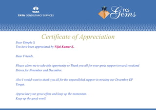 Certificate of Appreciation
Dear Dimple S,
You have been appreciated by Vijai Kumar S..
Dear Friends,
Please allow me to take this opportunity to Thank you all for your great support towards weekend
Drives for November and December.
Also I would want to thank you all for the unparalleled support in meeting our December EP
Target.
Appreciate your great effort and keep up the momentum.
Keep up the good work!
 