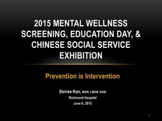 Prevention is Intervention
Denise Kan, MSW, LMSW, RSW
Richmond Hospital
June 6, 2015
2015 MENTAL WELLNESS
SCREENING, EDUCATION DAY, &
CHINESE SOCIAL SERVICE
EXHIBITION
1
 