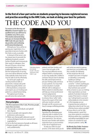 66 may 11 :: vol 30 no 37 :: 2016 NURSING STANDARD
Inthefirstofafour-partseriesonstudentspreparingtobecomeregisterednurses
and practise according to the NMC Code, we look at doing your best for patients
THE CODE AND YOU
To remain on the Nursing and
Midwifery Council register as a
qualiﬁed nurse you will have to
revalidate every three years.
This involves demonstrating
that you are incorporating the
NMC Code into your day-to-
day practice and continuing
professional development.
Although your focus will be on
gaining your registration, it is a
good idea to become familiar with
the Code as early as possible.
A vital part of the nurse’s role
has always been to promote the
wellbeing of patients, prevent
further ill health and communicate
their needs to colleagues. Over
the past 20 years, nurses have
increasingly taken on roles
traditionallydonebyjuniordoctors.
But the fundamentals of nursing
care must still be delivered, and the
Code explicitly states that nurses
must be able to do this effectively.
Try not to get caught up in
‘exciting’ technical skills on
placements. Instead, take pride
in delivering quality holistic care
– offering kindness, compassion
and respect: you are treating each
patient as a valued human being.
Throughout your training
you will come into contact with
patients and their families and
carers from all walks of life.
You may have different morals,
religious beliefs or backgrounds,
or you may simply take a dislike to
someone. But you have to develop
the skills and temperament to
put your feelings aside and focus
on your patients. So, if you ﬁnd
certain situations or people
difﬁcult, talk to colleagues or
fellow students to identify what
will help you remain professional
and non-judgemental.
Take the time during training
to enhance these ‘softer’ skills.
Discuss this aspect of the Code
with your mentors and talk
through real-life scenarios and
howtomanageconﬂictingpriorities.
Reflecting on practice
Spending time developing your
reﬂective skills in relation to the
Code will help you to learn from
your experiences. You will also
become more familiar with what is
expected of you as you transition
to the role of registered nurse.
To help you reﬂect on your
practice, write down what you do
well, what you need to improve,
and what you can do differently.
Also consider the following:
How would you like to be
treated if you were in hospital
or attending a community
healthcare setting?
Think of a patient you have
cared for – is there anything you
would have done differently if
they had been your parent?
Be as honest as you can. Setting
false expectations can leave
patients frustrated. Instead of
saying ‘I’ll be back in a minute’
say ‘I will get back to you but it
will probably be in ten minutes’.
Is the language you use
empowering your patients or
telling them what to do? Are you
offering choices where possible?
Know when to ask for help.
Putting patients’ needs ﬁrst
may mean asking for assistance.
Working within your capabilities
andtakingresponsibilityforyour
actions are essential for your
and your patients’ safety NS
By Mandy Day-Calder, freelance
writer and life/health coach
First principles
The ﬁrst statement of the Code, Prioritise people,
states that you must:
Treat people as individuals and uphold
their dignity
Listen to people and respond to their
preferences and concerns
Make sure that people’s physical, social
and psychological needs are assessed and
responded to
Act in the best interests of people at all times
Respect people’s right to privacy
and conﬁdentiality
CAREERS STUDENT LIFE
Upholding dignity:
prioritising
people is the first
statement of the
NMC Code
CHARLESMILLIGAN
 
