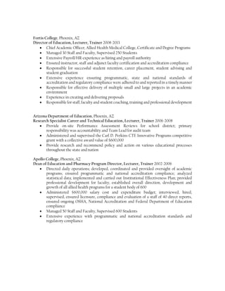 West Coast Ultrasound Institute, Phoenix, AZ
 Primary Lecturer, Mathematics, Psychology, 2015-Present
Fortis College, Phoenix, AZ
 Primary Lecturer, Mathematics, Psychology, Pharmacology, Med Calc, 2008-2013
Apollo College, Phoenix, AZ
 Primary Lecturer, Pharmacy Technician Coursework, 2002-2004
PROFESSIONAL AND OPERATIONAL EXPERIENCE
Grand Canyon University, Phoenix, AZ
Faculty Training and Development, Present
 Faculty Manager - College of Nursing and Health Care Professions
 Lecturer - Online
 Trainer - Online and Ground
 Mentor/Trainer - New Faculty (Undergraduate, Graduate Nursing, Doctor of Nursing
Practice)
 Supervision of Faculty Advisory Board
Arizona State University, Tempe, AZ
Honors Faculty Associate, 2013-Present
 Faculty - College of Nursing and Health Innovation, School of Social Work
 Lecturer - Ground and Online
 Author - Current Course Text
 Counselor - Beta Phi Chapter of Kappa Delta Pi
 Course curriculum development and implementation – Blackboard LMS
Accrediting Bureau of Health Education Schools (ABHES), Falls Church, VA
Advisory Board Member, 2008-Present
 Pharmacy Technician National Advisory Board Committee Member
 On-Site Accreditation and Compliance Subject Matter Expert and Team Leader
 Ensure national, campus and programmatic regulatory compliance and accreditation
standards for proprietary institutions
Fortis College, Phoenix, AZ
Director of Education, Lecturer, Trainer 2008-2013
 Chief Academic Officer, Allied Health Medical College, Certificate and Degree Programs
 Managed 30 Staff and Faculty, Supervised 250 Students
 Extensive Payroll/HR experience as hiring and payroll authority
 Ensured instructor, staff and adjunct faculty certification and accreditation compliance
 Responsible for successful student retention, career placement, student advising and
student graduation
 Extensive experience ensuring programmatic, state and national standards of
accreditation and regulatory compliance were adhered to and reported in a timely manner
 Responsible for staff, faculty and student coaching, training and professional development
 