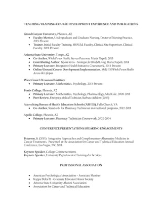 Arizona Department of Education, Phoenix, AZ
Research Specialist Career and Technical Education, Lecturer, Trainer 2006-2008
 Provide on-site Performance Assessment Reviews for school district; primary
responsibility was accountability and Team Lead for audit team
 Administered and supervised the Carl D. Perkins CTE Innovative Programs competitive
grant with a collective award value of $600,000
 Provide research and recommend policy and action on various educational processes
throughout the state and nation
Apollo College, Phoenix, AZ
Dean of Education and Pharmacy Program Director, Lecturer, Trainer 2002-2006
 Directed daily operations; developed, coordinated and provided oversight of academic
programs; ensured programmatic and national accreditation compliance; analyzed
statistical data; implemented and carried out Institutional Effectiveness Plan; provided
professional development for faculty; established overall direction, development and
growth of all allied health programs for a student body of 600
 Administered $600,000 salary cost and expenditure budget; interviewed, hired,
supervised, ensured licensure, compliance and evaluation of a staff of 40 direct reports,
ensured ongoing OSHA, National Accreditation and Federal Department of Education
compliance
 Managed 50 Staff and Faculty, Supervised 600 Students
 Extensive experience with programmatic and national accreditation standards and
regulatory compliance
TEACHING/TRAINING/COURSE AND CURRICULUM DEVELOPMENT
Grand Canyon University, Phoenix, AZ
 Faculty Mentor, Undergraduate and Graduate Nursing, Doctor of Nursing Practice,
2015-Present
 Trainer, Initial Faculty Training, MSN.Ed. Faculty, Clinical Site Supervisor, Clinical
Faculty, 2015-Present
 Faculty Lecturer, Undergraduate Coursework, 2015-Present
Arizona State University, Tempe, AZ
 Faculty Lecturer, Integrative Health Initiative Coursework, 2013-Present
 Online/Ground Course Development/Implementation, SWU-350 Whole PersonHealth
Across the Lifespan, 2015
West Coast Ultrasound Institute
 Primary Lecturer, Mathematics, Psychology, 2015-Present
Fortis College, Phoenix, AZ
 Primary Lecturer, Mathematics, Psychology, Pharmacology, Med Calc, 2008-2013
Apollo College, Phoenix, AZ
 Primary Lecturer, Pharmacy Technician Coursework, 2002-2004
 