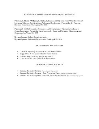 CONFERENCE PRESENTATIONS/SPEAKING ENGAGEMENTS
Peterson, S., Blair, J., Williams, B., Burke, T., Love, M. (2016). Give Them What They Want!
Increasing Voluntary Participation in Professional Development. Presented at the Teaching
Professor Conference, Washington, DC, 2016.
Peterson, S. (2013). Integrative Approaches and Complementary Alternative Medicine in
Cancer Treatments. Presented at the Association for Career and Technical Education Annual
Conference, Las Vegas, NV, 2013.
Keynote Speaker, College Commencements
Keynote Speaker, University Departmental Trainings/In-Services
PROFESSIONAL ASSOCIATIONS
 American Psychological Association – Associate Member
 Kappa Delta Pi - Graduate Educator Honor Society
 Arizona State University Alumni Association
 Association for Career and Technical Education
ACADEMIC COPYRIGHTS HELD
 Personal Resolution Pyramid Peterson, Steven W. Copyright 2015
 Personal Resolution Pyramid – Past, Present and Future Peterson, Steven W. Copyright 2015
 Personal Resolution Pyramid – Personal, Social and Professional Peterson, Steven W. Copyright 2015
 