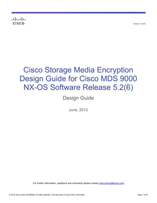 © 2012 Cisco and/or its affiliates. All rights reserved. This document is Cisco Public Information. Page 1 of 43
Cisco Storage Media Encryption
Design Guide for Cisco MDS 9000
NX-OS Software Release 5.2(6)
Design Guide
June, 2012
For further information, questions and comments please contact ccbu-pricing@cisco.com
Design Guide
 