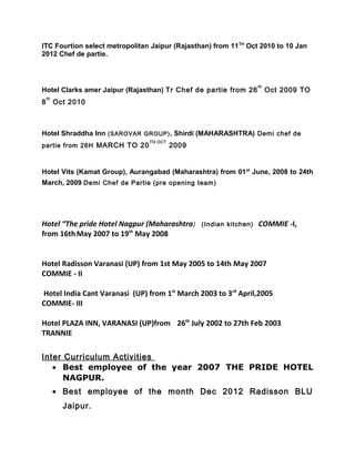 ITC Fourtion select metropolitan Jaipur (Rajasthan) from 11TH
Oct 2010 to 10 Jan
2012 Chef de partie.
Hotel Clarks amer Jaipur (Rajasthan) Tr Chef de partie from 26
th
Oct 2009 TO
8
th
Oct 2010
Hotel Shraddha Inn (SAROVAR GROUP), Shirdi (MAHARASHTRA) Demi chef de
partie from 26H MARCH TO 20
TH OCT
2009
Hotel Vits (Kamat Group), Aurangabad (Maharashtra) from 01st
June, 2008 to 24th
March, 2009 Demi Chef de Partie (pre opening team)
Hotel “The pride Hotel Nagpur (Maharashtra) (Indian kitchen) COMMIE -I,
from 16thMay 2007 to 19th
May 2008
Hotel Radisson Varanasi (UP) from 1st May 2005 to 14th May 2007
COMMIE - II
Hotel India Cant Varanasi (UP) from 1st
March 2003 to 3rd
April,2005
COMMIE- III
Hotel PLAZA INN, VARANASI (UP)from 26th
July 2002 to 27th Feb 2003
TRANNIE
Inter Curriculum Activities
• Best employee of the year 2007 THE PRIDE HOTEL
NAGPUR.
• Best employee of the month Dec 2012 Radisson BLU
Jaipur.
 