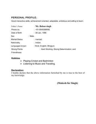 PERSONAL PROFILE:
Good interactive skills, achievement oriented, adaptable, ambitious and willing to learn.
Father’s Name : Mr. Baban singh
Phone no. : +91-9549386695
Date of Birth : 08 Jan, 1986
Sex : Male.
Marital Status : married.
Nationality : Indian.
Languages known : Hindi, English, Bhojpuri.
Strong Points : Hard Working, Strong Determination, and
Friendliness
Hobbies
• Playing Cricket and Badminton
• Listening to Music and Traveling.
Declaration:
I hereby declare that the above information furnished by me is true to the best of
my knowledge.
(Mukesh Kr Singh)
 