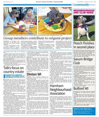 salisburyjournal.co.uk THE JOURNAL, September 18, 2014 97Newsdesk: Salisbury 01722 426511 • Advertising 426500
SJcommunitynews
n POST to The Journal, Rollestone House, 8-12
Rollestone Street, Salisbury, SP1 1DY
n EMAIL newsdesk@salisburyjournal.co.uk
Send us your club news...
On Monday September 8 we had 10 tables
with Paul Wright & Hugh Cross coming 1st
N/S with 63.4 per cent and Andy Tilling &
Alan Burroughs 1st E/W with 59.9 per cent.
We meet at The Reading Room, Stratford
Sub Castle, Salisbury.
Email sarumbridge@gmail.com or visit
www.sarumbridgeclub.org.uk for further
information.
Duplicate night takes place on Monday and
Wednesday nights at 7pm.
Social duplicate nights for improvers start-
ed every Thursday from September 11 at
3.15pm. Several of our members will be there
to offer help and advice.
Every Tuesday from September 23 there
will be beginners’ lessons at 1.30 and
improvers at 4pm
To find out more or book a place call the
secretary on 07917 196886.
NEIGHBOURHOOD
AND CLUB NEWS
SIX-YEAR-OLD Poppy Bush, pictured above,
from Berwick St James proudly displays her
rosette for coming second in the hugely pop-
ular Wylye Fete Dog Show on Saturday.
The sun always seems to shine for the fete
which was very well attended this year and
raised thousands for the village.
Talk’s focus on
country estate
n HISTORY fans can find out what goes on
behind the scenes of a country estate tonight.
Bourne Valley Historical Society will be
having a talk by Louise Govier called Behind
the Scenes at Mottisfont at Glebe Hall in
Winterbourne Earls from 7.45pm.
Mottisfont Abbey is a historical priory and
country estate near Romsey which holds regu-
lar art exhibitions and also a lovely garden.
Visitors are welcome to attend the talk for a
small donation. For more information call
Maureen on 01980 611311 or go to bourneval-
leyhistory.co.uk.
n A COMMUNITY health event is being held
in Tidworth on Monday.
The event at Ludgershall Memorial Hall,
which starts at 2pm, will have a range of stalls
providing health-related advice and informa-
tion on everything from stopping smoking, to
healthy eating, diet and exercise.
People can get free checks on their blood
pressure and cholesterol levels and there will
be healthy refreshments available. There will
also be a series of workshops and talks at
Ludgershall library, on Dementia Friends and
the Good Neighbour and Link schemes.
A walking group will lead a walk to
Ludgershall Castle at 2.15pm and talk about
the benefits of walking for health.
At 5.30pm Maggie Rae, director of public
health and representatives from the Clinical
Commissioning Group will present the Better
Care Plan for Wiltshire and what it will mean
Harnham
Neighbourhood
Association
THE association celebrates its 40th anniver-
sary this year, and all residents are invited to
its AGM on Wednesday, September 24 at
7.30pm in the Church Hall, Lower Street, West
Harnham.
In addition to hearing the annual reports,
you will be able to vote for new members of
the committee, followed by refreshments, a
raffle and a talk by guest speaker David
Burton of Natural England.
There are still a number of vacancies on the
committee.
If you would consider giving up six evenings
per year to help make Harnham’s voice heard,
contact secretary John McGarry by emailing
salience@btinternet.com or telephoning 01722
325312.
MEMBERS of Salisbury U3A
(University of the Third Age)
have been busy folding origami
elephants.
They are contributing to a proj-
ect being organised by the
Zoological Society of London,
which hopes to create a display of
30,000 origami elephants – one for
each of the Asian elephants left in
the world – and thus raise aware-
ness of their declining numbers
and endangered status.
Counting of the paper models
will take place at Whipsnade Zoo
during the ZSL’s Elephantastic
Weekend 20-21 September, and the
models will go on permanent dis-
play there.
Eighteen U3A members came to
the afternoon sessions at Joan
New’s house in Harnham to fold
elephants and elephant heads.
Afterwards some of them con-
tinued folding at home. Further
contributions came from the local
branch of Parkinson’s which fold-
ed elephant heads during their
‘Free and Easy’ August meeting.
Joan was able to send nearly 200
elephants and 50 elephant heads
to the zoo.
Group members contribute to origami project
U3A members at Joan New’s house in Harnham, folding elephants and elephant heads, examples pictured right
Sarum Bridge
Club
Bulford WI
BULFORD WI had their afternoon meeting
on September 4 at 2.30pm with 26 members
present.
President Olive Lane discussed all the busi-
ness when they had a very interesting and
sometimes funny talk from member Joan
Flint.
She told the group about her apprentice-
ship to becoming a milliner when she lived in
London and made hats for the Princess Royal.
The meeting finished with tea and raffle at
4.15pm.
New members are very welcome, for more
information contact 01980 632899.
DURRINGTON, TIDWORTH,
LARKHILL & BOURNE VALLEY
CCoonnttaacctt CCOORREEYY RROOSSSS corey.ross@salisburyjournal.co.uk
and Heritage Fayre held in the Cathedral
Close.
A large audience heard about the archaeo-
logical discoveries that prove Amesbury is
Britain’s oldest settlement and volunteers
from the trust said they enjoyed being “on
tour” and telling people more about the town’s
historical significance.
n A PARISH lunch will be held at Christ The
King Church in Amesbury on September 25, it
costs £5 for a three course meal and places can
be booked through the church.
The church is also hosting a coffee morning
on Saturday from 10.30 to 12noon.
for the delivery of care services in the future.
Then at 6pm the Tidworth Area Board will
discuss grants and updates.
For more information contact Mary Cullen
on 01722 434260 or email mary.cullen@wilt-
shire.gov.uk.
n PEOPLE can snap up some early Christmas
gifts in Tidworth next Tuesday and
Wednesday. The Early, Early Christmas Fair,
which supports ABF The Soldiers’ Charity, is
being held at Tedworth Park from 2pm to 6pm
on Tuesday and 9.30am to 4pm on Wednesday.
There are more than 90 stalls selling food,
fashion, personalised stationery, books,
homeware, beauty products, Christmas deco-
rations and stocking fillers and each stall-
holder will give ten per cent of every purchase
to ABF The Soldiers’ Charity.
To find out more and buy tickets go to eec-
fair.org.uk.
for two years.
Jenny then vividly described the swaddling
of the baby including seven layers of nappies
each interleaved with sphagnum moss and
changed every three days.
The poorer babies had a hook incorporated
in their swaddling to allow them to be hung
from a wall or tree as they rarely had access to
a cradle.
As they grew up the wealthy children learnt
reading, writing English, Latin, Greek,
French, Spanish and Italian.
The boys learnt all about War Horses and
the girls learned embroidery. The poor chil-
dren earned money from the age of three,
working in the fields and the home.
Jenny described with some verve the horri-
ble jobs that the youngsters had to undertake.
She also told of the various things used for
medication, cleaning teeth, curing toothache
and how wigs were made.
Vivian Longland then thanked Jenny on
behalf of members for her amazing insight
into Tudor history.
The competition for an interesting fact
about Tudor Life was won jointly by Sue
Taylor and Vivian Longland.
The next meeting is on Wednesday, October
8 when we shall be entertained by our own
Jan and John Moore who will tell us about
Iceland.
Pooch finishes
in second place
TWENTY four members attended the
September meeting of Dinton WI held in
Dinton Village Hall.
Discussions about a variety of events taking
place in the future followed, including a visit
to Waitrose for a cookery demonstration in
December and the WFWI Annual Council
meeting to be held in the City Hall in October.
Members were reminded about the Three
Valleys Group Meeting to be held at 2.30pm on
Monday, October 13 at South Newton Village
Hall when we are invited to take a guest, male
or female, to learn about wood carving.
Barbara Smith asked members to encourage
friends and neighbours to use the new village
community shop.
Paddy Archer will be organising the new
Coffee Shop and gave a plea for homemade
cakes.
After coffee, the president introduced the
speaker, Jenny Peet, whose talk was entitled
No Knickers - A Light-hearted Look at Tudor
Life.
Then followed an amazing look into what
we could have expected had we been born dur-
ing that era. For a start if we had been well off
our mother would have been incarcerated in
her bedchamber for two months prior to the
birth and a month afterwards - no daylight,
heavy hangings, candles and definitely no
fresh air!
At the end of that time having been
‘Churched’ the woman returned to her hus-
band and to having a baby every year. The
poorer class managed to delay further babies
Dinton WI
 
