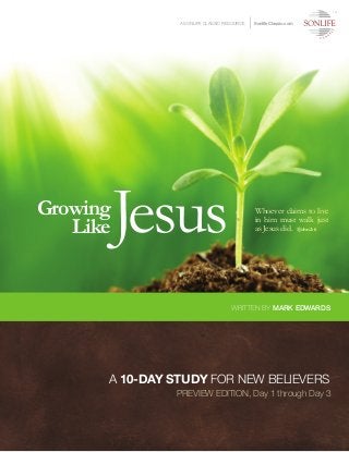 Growing
LikeJesus Whoever claims to live
in him must walk just
as Jesus did. 1 John 2:6
A SONLIFE CLASSIC RESOURCE SonlifeClassic.com
WRITTEN BY MARK EDWARDS
TM
A 10-DAY STUDY FOR NEW BELIEVERS
PREVIEW EDITION, Day 1 through Day 3
 