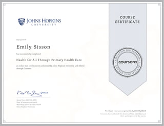 EDUCA
T
ION FOR EVE
R
YONE
CO
U
R
S
E
C E R T I F
I
C
A
TE
COURSE
CERTIFICATE
09/13/2016
Emily Sisson
Health for All Through Primary Health Care
an online non-credit course authorized by Johns Hopkins University and offered
through Coursera
has successfully completed
Henry Perry, MD, PhD, MPH
Dept. of International Health
Bloomberg School of Public Health
Johns Hopkins University
Verify at coursera.org/verify/L48D68K9CE6H
Coursera has confirmed the identity of this individual and
their participation in the course.
 