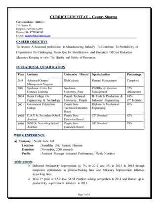 Page 1 of 4
CURRICULUM VITAE – Gaurav Sharma
Correspondence Address:
210, Sector 47,
Gurgaon, Haryana-122001
Phone: +91- 9729541262
E-Mail: egaurav82@yahoo.co.in .
CAREER OBJECTIVE
To Become A Seasoned professional in Manufacturing Industry To Contribute To Profitability of
Organization By Challenging Status Quo for Identification And Execution Of Cost Reduction
Measures Keeping in view The Quality and Safety of Resources.
EDUCATIONAL QUALIFICATION
Year Institute University / Board Specialization Percentage
2014 Advanced General
Management Program
IIM Calcutta General Management Completed
2009 Symbiosis Centre For
Distance Learning
Symbiosis
University, Pune
PGDBA In Operation
Management
72%
(Distinction)
2004 Beant College On
Engineering & Technology
Punjab Technical
University, Punjab
B. Tech In Production &
Industrial Engineering
69%
(7th In State)
2001 Government Polytechnic
College
Punjab State
Technical Education
Board
Diploma In Mechanical
Engineering
68%
1998 D.A.V Sr. Secondary School,
Amritsar
Punjab State
Education Board
12th
Standard 62%
1996 SSSS Sr. Secondary School,
Amritsar
Punjab State
Education Board
10th
Standard 79%
WORK EXPERIENCE:
A) Company : Nestle India Ltd.
Location : Samalkha Unit, Panipat, Haryana
Duration : November, 2008 onwards
Profile : Assistant Manager Industrial Performance, Nestle Nutrition
Achievements:
 Delivered Productivity improvement @ 7% in 2012 and 5% in 2013 & 2014 through
manpower optimization in process/Packing lines and Efficiency Improvement initiatives
in packing lines.
 Won 1st prize in SAR level SCM Problem solving competition in 2014 and Runner up in
productivity improvement initiative in 2013.
 