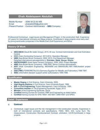 Page 1 of 4
Ehab Abdelazeem Abdullah
Mobile Number : 00966 58 22 83 466
Email : ehababb200@yahoo.com
Present Position : Contract Manager - SBG Company
 Professional Contractual, Legal issues and Management Project, in the construction field.
Experience (21 years) Contributed in international contracts (FIDIC, Lump Sum, Re-
measurement, Construction Reimbursement Contract, Arbitration, A.D.R,Consortium,J.V) in
large projects since early start by joining world-wide companies in the Middle East (Gulf Ex-
perience) and Africa.
 15 years experience with ABB Co. for water/Sewage plants ,Transpiration and power plants.
 High Degree Diploma in Contractual and Legal aspects in Contraction Field Form American
University Colleague (AUC).
 Preparing the claims, the counter claims, Risk management, the technical proposal and the
commercial proposal of tenders for infrastructure, energy projects, and transportation projects
e with foreign international companies and international consultant office as Consortium ac-
cording to the requirements of the Employer and the Engineer.
History Of Work
 SBG/ABCD (Saudi Bin laden Group), 2015, till now, Contract Manager.
 CCC (Cairo Contracting Company), 2013:2014, Contract Manger /Operation Manager.
 ABB (Asia Brown Bover Company), 2002: 2013, Civil Department Manager.
Delighted international assuagements in: Emirates, Qatar, Kenya, Ghana.
 ARESCO/ASEC (Arab Swiss Cement Company), 2000: 2002, Senior Contract administrator.
 ABB (Asia Brown Bover Company), 1998:2000, Senior Contract administrator.
 ACE (Arab Consultant Engineering -MOHARM and BAKHOUM),1997:1998,Asistant Contract
administrator.
 DSD (FMC) FERROMETALCO (Germany-Egyptian for Metallic and Fabrication).1996:1997.
 IDSC (information decision support center authorization) 1995:1996.
Qualification
 High Degree Diploma in Contractual and Legal aspects in Contraction Field Form Amer-
ican University Colleague (AUC).
 Master Degree in Civil Science, Cairo University, 2005.
 High Diploma Degree in Civil Science, Cairo University-Egypt, 1998.
 BSc in Civil Engineering, Project Management, Cairo University, 1995.
 Consultant member of The Engineering Syndicate, Egypt, 2013.
 Member of the Engineering Syndicate, Saudi.
 Certified training courses for Contract, PMP and Engineering as stated below.
 Certified training courses for OHS 18001, ISO 9001, EMS14001 and OPEX.
Detail Experience
 