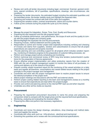Page 2 of 4
i) Contract
 Contractual, Legal issues and the risk management in the construction industry. Experience in
both of international contracts and specifications, FIDIC, NEC, ICE, Lump Sum, Re-
measurement, Construction Reimbursement Contract, arbitration, A.D.R.Contributed in large
projects.
 Review and verify all tender documents including legal, commercial, financial, general condi-
tions, special conditions, bill of quantities, specifications, drawings, site circumstances, site
conditions.
 Preparing the tender documents, the estimated budget including the estimated quantities and
the estimated prices, the tender visibility study and highlight the expected risks.
 Preparing and review the contract with both of the client and suppliers.
 Preparing the variation orders, contract amendments, claims and counter claims.
 Follow up the contracts during the project life cycle up to the closing.
ii) Project
 Manage the project for Integration, Scope, Time, Cost, Quality and Resources.
 Preparing the site inspection and the site progress report.
 Follow up schedule performance, cost performance, the scope of work and the quality to com-
ply with the project targets and company goals.
 Monitor/Highlight the expected risk and the procurements.
 Preparing invoices, method statement and the quality files.
 Responsible to control and monitor project total expenditure including verifying and checking
of invoices and claims from suppliers, vendors and subcontractors to ensure that all project
expenditures are captured and properly recorded.
 Provide planning and cost controlling support for all projects which includes variation report-
ing, monitoring of milestone progress to the preparation of customer billing processes, etc
 Perform and manage project activity scheduling and monitoring
 Perform technical and commercial review of EPC long time tenders (subcontractor’s quota-
tions) for the preparation of Service agreements.
 Ensure effective project implementation and utilize productive reports from the creation of
WBS with the use of project management system to monitor the status of all purchases, in-
voicing and delivery up to the closure of the project.
 Prepare monthly vessel movement report for the monitoring of the vessel activities on a daily
basis and register all downtime, consumptions and vessel related issues relating to the project
promptly to the project manager and management.
 Coordinate and work with the project management team to resolve project issues to ensure
the delivery/completion of the project work.
 Attend project meetings and discussions with the PMT and external clients.
 Perform project costing related reporting to the team and management’s review on a monthly
basis to ensure that expenditures are kept within the project budget.
 Provide cost control and planning advice to the internal PMT team as and when required.
 Undertake any other ad-hoc duties as required.
iii) Procurement
 Preparing the requirement procurement documents to name the prices and preparing the
comparison sheet to compare with the target prices and the required technical specifications.
 Monitoring, analyzing and evaluating the received offers.
 Preparing the offers and perform the necessary negotiations.
iv) Engineering
 
