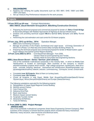 Page 3 of 4
 Coordinate and review the design drawings, calculations, shop drawings and method state-
ment and register the records.
 Coordinate with other work such as : infra-structure , electrical and mechanical
 Extracting the quantities and e review with the contractual technical specifications.
v) ISO,OHS&EMS
 Applying and verifying the quality documents such as: ISO: 9001, OHS: 18001 and EMS:
14001 and Opex.
 Set up/ measure Key Performance Indicators for the work process.
Projects
1-From 2015 up till now: Contract Manager.
SBG /ABCD, (Saudi Benladin Group)/(Arch. &Building Construction Division)
 Preparing the technical proposal and commercial proposal for tender of Obhur Creek Bridge
& Secondary Bridges with Related Approaches & Highways & Service Infrastructure.
 Analysis and providing technical support Medina Central Utility Complex and Utility Tunnel
Project.
 Preparing the required claims a the cost estimation and cost control for El-Haram projects.
2-From July, 2013 up till Dec., 2014: Contract Manger /Operation Manager.
CCC (Cairo Contracting Company)
 Manage all activities of the Project, Contractual and Legal issues of Zafarana Sewage plant
 Manage all activities of the Project, Contractual and Legal issues of Energy Generation of
Wind Firm (Phase- I) in Red Sea and Central Utility Complex Building (Phase- II).
 Preparing the technical proposal and commercial proposal for tender of Modernization upper
Egypt railways and Central Control Regions Building.
3-From June.2002 to 2013: - Civil Department Manager - from 2006.
- Section Head of Contract and Tender.
- Section Head of Civil project and engineering Sections.
ABB,( Asea Brown Boveri - Swiss / German joint venture).
One of the worldwide multinational companies in the industry field , in which its Middle East
Headquarters is located at Cairo-Egypt .Main business of the company is industrial infrastruc-
ture projects.
 Completed over 50 Projects .Most of them on turnkey basis.
 Completed over 150 Tenders.
 (Cover all locations in side Egypt, Middle East (Kuwait/Saudi/Emirate/Qatar/El-Yemen
/Syrian/Libya), Africa (Kenya/Ethiopia/Ghana) and Europe (Swiss/Germany).
The following substations executed for the following projects:
A. Rehabilitation of Upper Egypt Regional Control Building
B. NAHDA cement Factory
C. Cairo Festival City
D. Zafarana Wind Park
E. Beshi steel factory
F. Medcom Aswan cement factory
G. Hurghada Touristic Center
H. Alexandria Oil Refinery
I. Tanta Oil Refinery
4- From.2000 To 2002: Project Manager
ARESCO/ASEC.
 