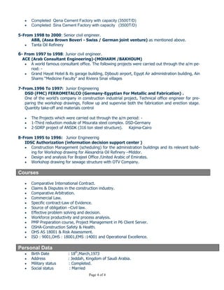 Page 4 of 4
One of the worldwide multinational companies (Arab Swiss Engineering Cement Company), Main
business of the company is Cement factories projects which included the heavy mechanical
Machines, heavy structure, steel structures and electrical works.
 Completed Qena Cement Factory with capacity (3500T/D)
 Completed Sina Cement Factory with capacity (3500T/D)
5-From 1998 to 2000: Senior civil engineer.
ABB, (Asea Brown Boveri - Swiss / German joint venture) as mentioned above.
 Tanta Oil Refinery
6- From 1997 to 1998: Junior civil engineer.
ACE (Arab Consultant Engineering)-(MOHARM /BAKHOUM)
 A world famous consultant office. The following projects were carried out through the a/m pe-
riod: -
 Grand Hayat Hotel & its garage building, Djibouti airport, Egypt Air administration building, Ain
Shams “Medicine Faculty” and Riviera Sinai villages
7-From.1996 To 1997: Junior Engineering
DSD (FMC) FERROMETALCO (Germany-Egyptian For Metallic and Fabrication) .
One of the world’s company in construction industrial project. Technical office engineer for pre-
paring the workshop drawings, Follow up and supervise both the fabrication and erection stage.
Quantity take-off and materials control
 The Projects which were carried out through the a/m period: -
 1-Third reduction module of Misurata steel complex. DSD-Germany
 2-SDRP project of ANSDK (316 ton steel structure). Kajima-Cairo
8-From 1995 to 1996: Junior Engineering
IDSC Authorization (information decision support center )
 Construction Management (scheduling) for the administration buildings and its relevant build-
ing for Workshop drawing for Alexandria Oil Refinery –Middor.
 Design and analysis For Brajeel Office /United Arabic of Emirates.
 Workshop drawing for sewage structure with OTV Company.
Courses
 Comparative International Contract.
 Claims & Disputes in the construction industry.
 Comparative Arbitration.
 Commercial Law.
 Specific contract-Law of Evidence.
 Source of obligation –Civil law.
 Effective problem solving and decision.
 Workforce productivity and process analysis.
 PMP Preparation course, Project Management in P6 Client Server.
 OSHA-Construction Safety & Health.
 OHS AS 18001 & Risk Assessment.
 ISO : 9001,OHS : 18001,EMS :14001 and Operational Excellence.
Personal Data
 Birth Date : 18th
,March,1973
 Address : Jeddah, Kingdom of Saudi Arabia.
 Military status : Completed.
 Social status : Married
 