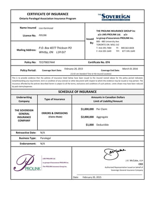 CERTIFICATE OF INSURANCE
Ontario Paralegal Association Insurance Program
Name Insured
Licence No.
Liza Karimzad
P05286
Issued
By:
THE PROLINK INSURANCE GROUP Inc
a/o LMS PROLINK Ltd. a/o
Le group d’assurances PROLINK Inc.
800 - 480 University Ave.
TORONTO ON. M5G 1V2
T: 416.595.7484 TF: 800.663.6828
F: 416.595.1649 TFF: 877.595.1649Mailing Address:
P.O. Box 4077 Thickson PO
Whitby, ON L1R 0J7
Policy No: TEO79837444 Certificate No. 074
Policy Period: Coverage Start Date:
February 20, 2015
Coverage End Date:
March 01 2016
(12:01 am Standard Time at the Insured Location)
This is to provide evidence that the policies of insurance listed below have been issued to the insured named above for the policy period indicated,
notwithstanding any requirement, term or condition of any contract or other document with respect to which this evidence may be issued or may pertain. The
insurance afforded by the policies described herein is subject to all the terms, exclusions and conditions of such policies. Limits shown may have been reduced
by paid claims/expenses.
SCHEDULE OF INSURANCE
Underwriting
Company
Type of Insurance
Amounts in Canadian Dollars
Limit of Liability/Amount
THE SOVEREIGN
GENERAL
INSURANCE
COMPANY
ERRORS & OMISSIONS
(Claims Made)
$1,000,000
$2,000,000
$1,000
Per Claim
Aggregate
Deductible
Retroactive Date: N/A
Business Type: Paralegal
Endorsement: N/A
.
J.V. McCabe, FCIP
CEO
Authorized Representative Issued on behalf of
Sovereign General Insurance Company
.
Date: February 20, 2015
 