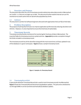 Alfred Rotondaro
Page 3
1 Overview and Purpose
Thisdocumentdescribesthe use of timestamprecordstodetermine whendatarecordsin Memcached
are invalid –i.e. they are no longerup-to-date. Thisdocumentfurtherexplainshow we canuse this
mechanismtocreate cachesthat are dynamicallypopulated byclients.
1.1 Audience
ThisdocumentiswrittenforSoftware Engineers whoworkwith applicationsthatuse FQLto fetchdata.
2 Problem Description
The purpose of caching FQL formulasisto improve applicationperformance byreducing calculation and
I/Otime. However, itisalsoimportanttoensure the timelinessof cacheddata.
3 Timestamp Records
Timestamprecordsprovide amechanismformonitoringthe freshness of datainMemcached. The
essential fieldsof atimestamprecord are symbol andtime. AppendixIIprovidesacomplete listingof
the fieldsincludedinatimestamprecord.
The timestamprecordlistsall the identifiersalongwiththe mostrecenttime anIDwas updatedinany
of the databasesina givennamespace. Figure 1showsa sample timestamprecord.
Key Value
$$TIMESTAMP _FF FDS 10:00
MSFT 10:00
IBM 10:00
GOOG 10:10
MMM 10:05
$$TIMESTAMP_MSCI MMM 10:15
T 10:00
3.1 TimestampRecordJob
A special jobcalledthe TimestampRecordJobisusedtoinserttimestamprecordsintoMemcached.
Figure 2 showsthe TimestampRecordJob processingdatabase updates. Thisjobcanbe scheduledto
run throughJAMS or can be launched automatically bydatabase updates.
Figure 1: Example of a Timestamp Record
 