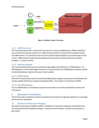 Alfred Rotondaro
Page 4
Non-
FDB
Timestamp
Record JobUpdate
JAMS
Symbol-TIme
Roll Forward
FDB New
Timestamp
Old
Timestamp
Memcached
$$TIMESTAMP_FF –
FDS_10:00|IBM_10:00|MMM_10:05
Figure 2: Database Update Processing
3.1.1 JAMS Processing
The TimestampRecordJobis scheduledtorunevery15 minutesby JAMS(System:FRMLA_CACHE) to
ensure thatthe timestamprecordsexist. Whenthe jobisstarted,itretrievesthe timestamprecords
fromMemcached. If a record doesnotexist,thenitwill be regeneratedfromapersistentcopy orfrom
scratch. Additionally,the jobchecksthe database fileidstoensure thatthese fileshave notbeen
changed– i.e.copy-renamed.
3.1.2 DatabaseUpdates
The TimestampRecordJobcan be launchedthroughupdatesfromFDBand non-FDBdatabases. For
FDB databases,a roll forwardtriggermechanismisrequired,while non-FDBdatabasesrequire ascriptto
be calledbydatabase engineersforcopy-rename updates.
3.1.2.1 FDB Databases
Whenthe TimestampRecordJobis launchedbyFDBdatabase updates,the jobqueriesthe database for
symbol-update information usingthe existinghashtables. The symbol isnormalizedasa SEDOL.
3.1.2.2 Non-FDB Databases
For non-FDBdatabases,the database engineermustprovide aninputfile specifyingthe symbol-time
information.
4 Namespace Translations
The formulacache invalidationsolutionis predicatedontwotypesof mappings: database-to-namespace
and formula-to-namespace.
4.1 Database-to-NamespaceMapping
Duringthe processingof a database update,a database-to-namespace mappingisused todetermine
the namespace thatthe database belongsto. Basedon that information,apropertimestampkeyis
generated.
 